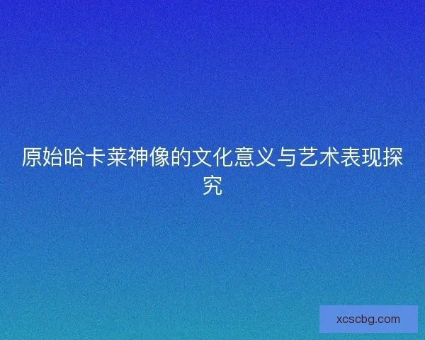 原始哈卡莱神像的文化意义与艺术表现探究