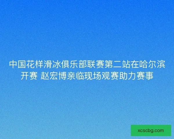 中国花样滑冰俱乐部联赛第二站在哈尔滨开赛 赵宏博亲临现场观赛助力赛事