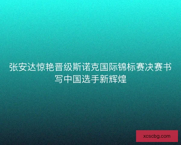 张安达惊艳晋级斯诺克国际锦标赛决赛书写中国选手新辉煌