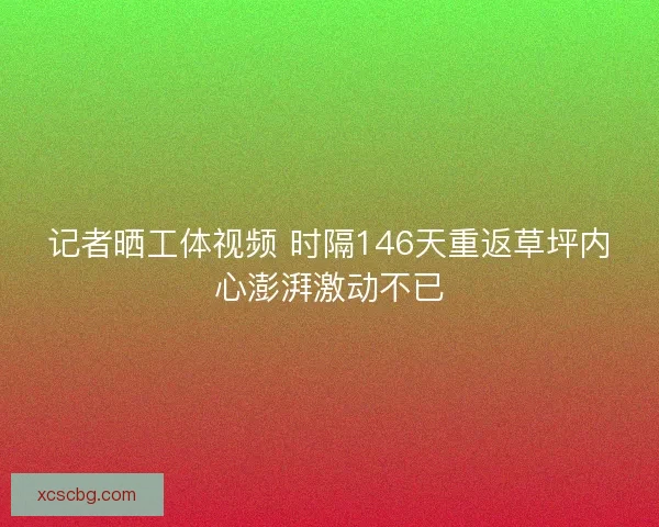 记者晒工体视频 时隔146天重返草坪内心澎湃激动不已