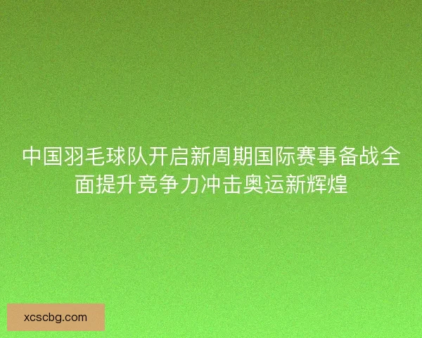中国羽毛球队开启新周期国际赛事备战全面提升竞争力冲击奥运新辉煌